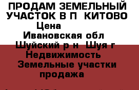 ПРОДАМ ЗЕМЕЛЬНЫЙ УЧАСТОК В П. КИТОВО › Цена ­ 140 000 - Ивановская обл., Шуйский р-н, Шуя г. Недвижимость » Земельные участки продажа   